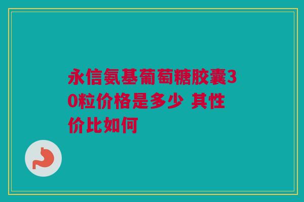 永信氨基葡萄糖胶囊30粒价格是多少 其性价比如何