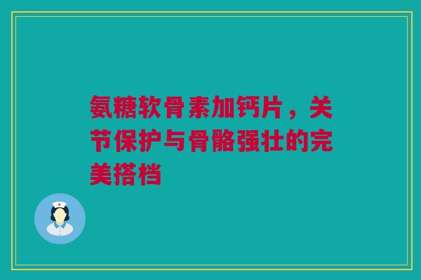 氨糖软骨素加钙片，关节保护与骨骼强壮的完美搭档