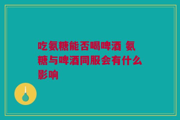吃氨糖能否喝啤酒 氨糖与啤酒同服会有什么影响