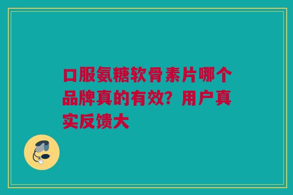 口服氨糖软骨素片哪个品牌真的有效？用户真实反馈大