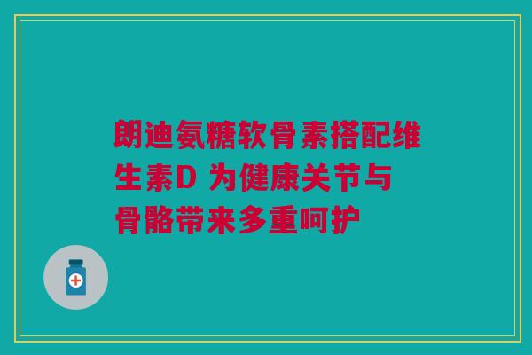 朗迪氨糖软骨素搭配维生素D 为健康关节与骨骼带来多重呵护