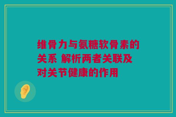 维骨力与氨糖软骨素的关系 解析两者关联及对关节健康的作用
