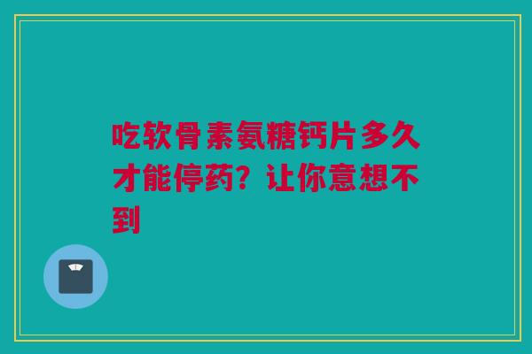吃软骨素氨糖钙片多久才能停药？让你意想不到