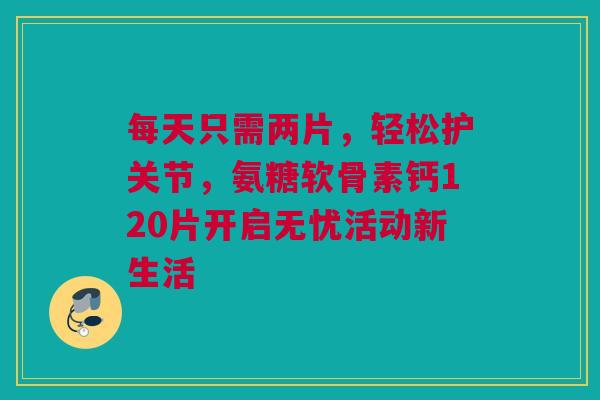 每天只需两片，轻松护关节，氨糖软骨素钙120片开启无忧活动新生活
