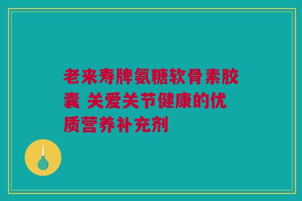 老来寿牌氨糖软骨素胶囊 关爱关节健康的优质营养补充剂