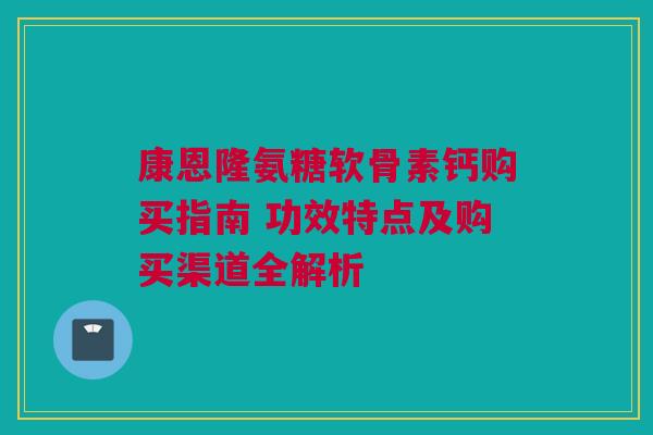 康恩隆氨糖软骨素钙购买指南 功效特点及购买渠道全解析