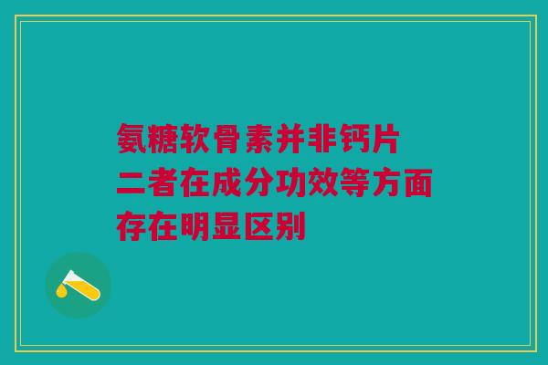 氨糖软骨素并非钙片 二者在成分功效等方面存在明显区别