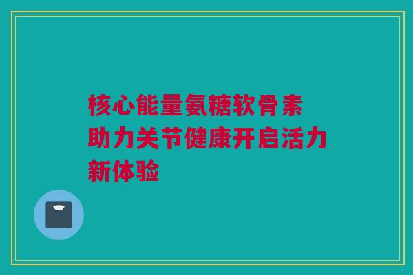 核心能量氨糖软骨素 助力关节健康开启活力新体验