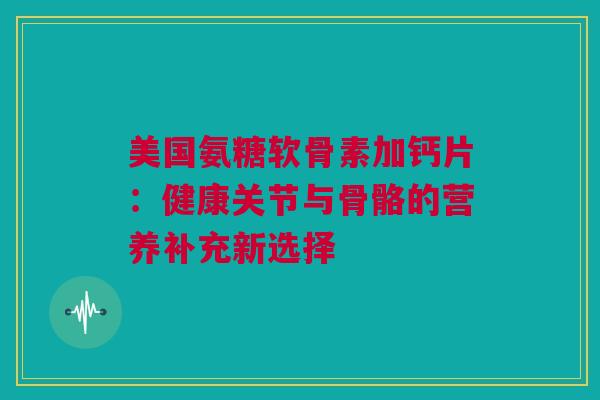 美国氨糖软骨素加钙片：健康关节与骨骼的营养补充新选择