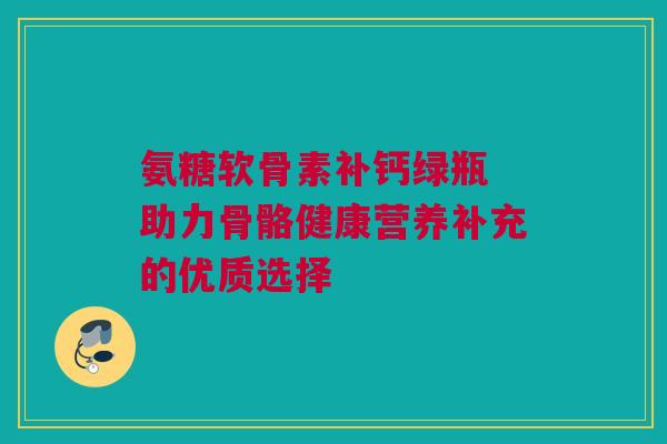 氨糖软骨素补钙绿瓶 助力骨骼健康营养补充的优质选择