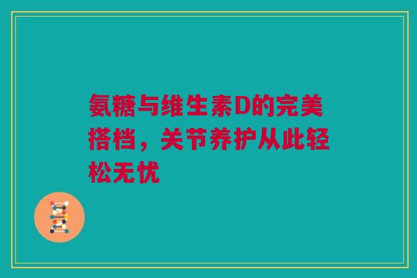 氨糖与维生素D的完美搭档，关节养护从此轻松无忧