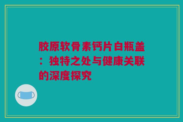 胶原软骨素钙片白瓶盖：独特之处与健康关联的深度探究