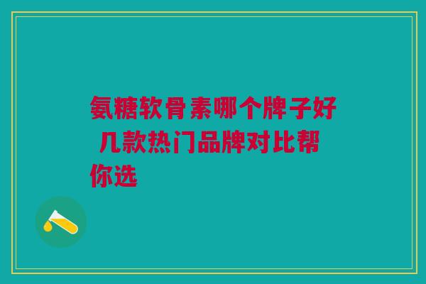 氨糖软骨素哪个牌子好 几款热门品牌对比帮你选