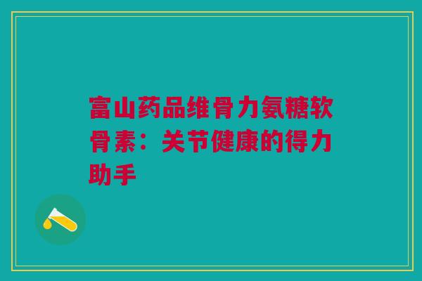 富山药品维骨力氨糖软骨素：关节健康的得力助手