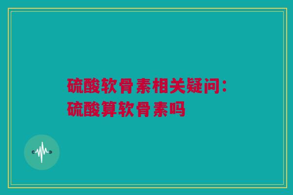 硫酸软骨素相关疑问：硫酸算软骨素吗