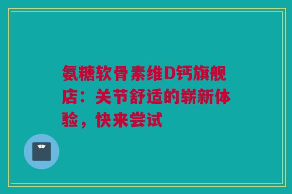 氨糖软骨素维D钙旗舰店：关节舒适的崭新体验，快来尝试
