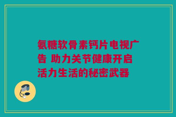 氨糖软骨素钙片电视广告 助力关节健康开启活力生活的秘密武器