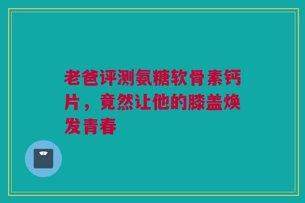 老爸评测氨糖软骨素钙片，竟然让他的膝盖焕发青春