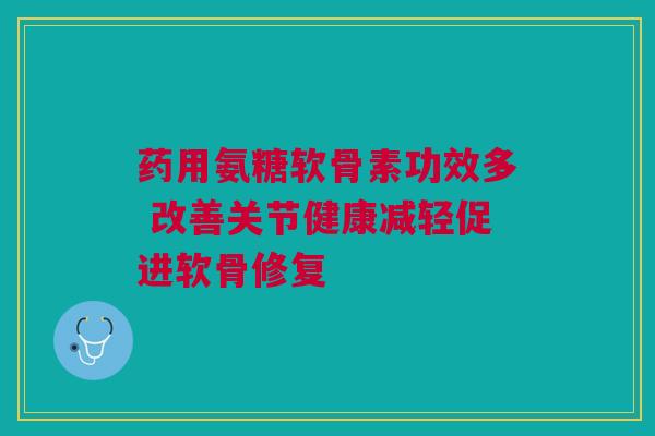 药用氨糖软骨素功效多 改善关节健康减轻促进软骨修复
