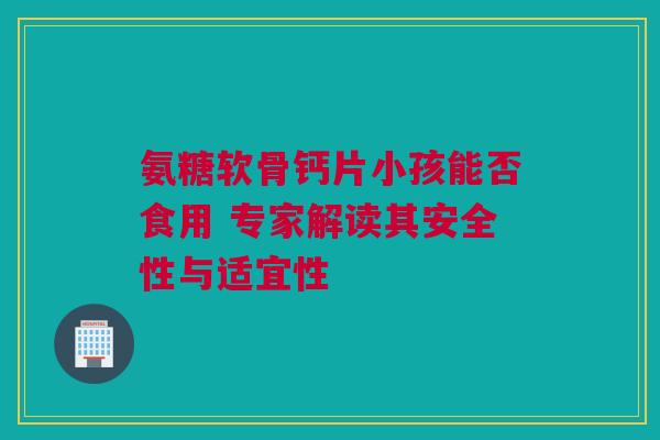 氨糖软骨钙片小孩能否食用 专家解读其安全性与适宜性