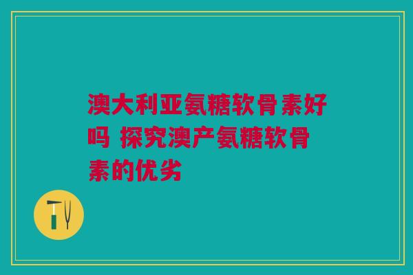 澳大利亚氨糖软骨素好吗 探究澳产氨糖软骨素的优劣