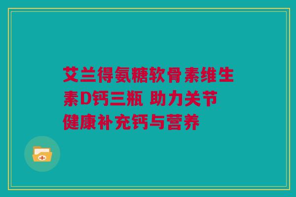 艾兰得氨糖软骨素维生素D钙三瓶 助力关节健康补充钙与营养