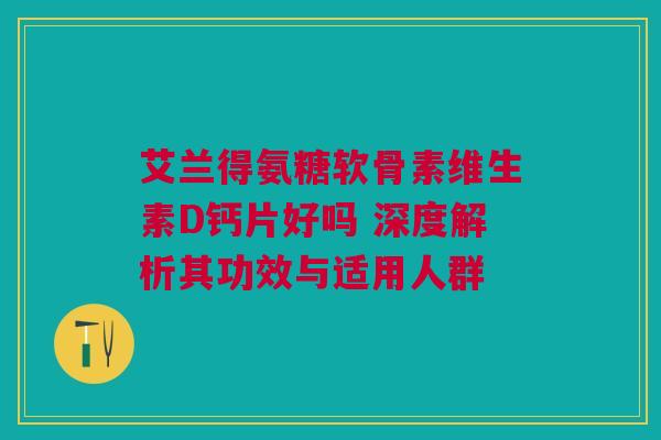艾兰得氨糖软骨素维生素D钙片好吗 深度解析其功效与适用人群