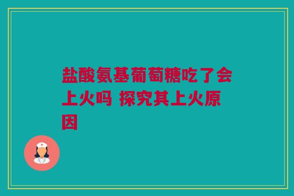 盐酸氨基葡萄糖吃了会上火吗 探究其上火原因