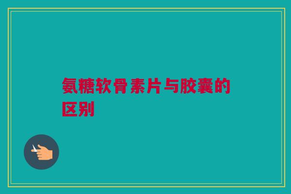 氨糖软骨素片与胶囊的区别