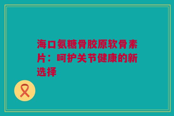 海口氨糖骨胶原软骨素片：呵护关节健康的新选择