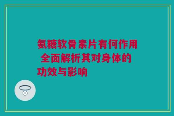 氨糖软骨素片有何作用 全面解析其对身体的功效与影响