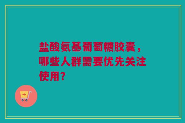 盐酸氨基葡萄糖胶囊，哪些人群需要优先关注使用？
