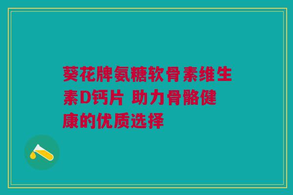 葵花牌氨糖软骨素维生素D钙片 助力骨骼健康的优质选择
