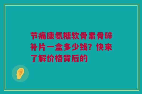 节痛康氨糖软骨素骨碎补片一盒多少钱？快来了解价格背后的