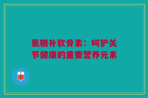 氨糖补软骨素：呵护关节健康的重要营养元素