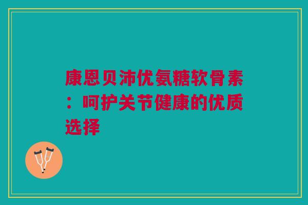 康恩贝沛优氨糖软骨素：呵护关节健康的优质选择