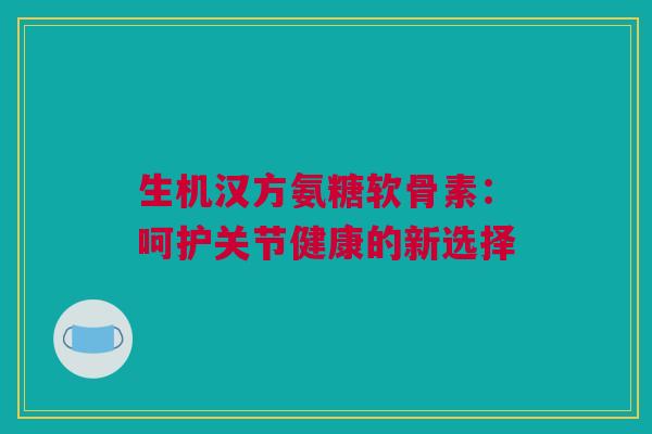 生机汉方氨糖软骨素：呵护关节健康的新选择