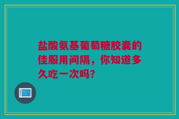 盐酸氨基葡萄糖胶囊的佳服用间隔，你知道多久吃一次吗？