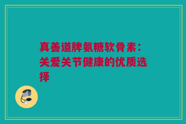真善道牌氨糖软骨素：关爱关节健康的优质选择