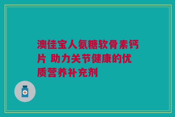 澳佳宝人氨糖软骨素钙片 助力关节健康的优质营养补充剂
