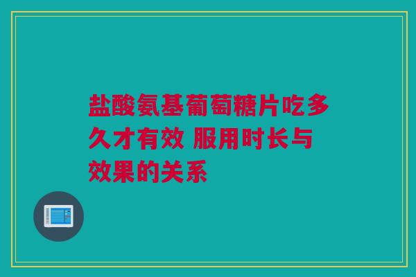 盐酸氨基葡萄糖片吃多久才有效 服用时长与效果的关系