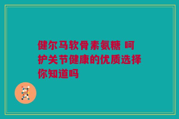 健尔马软骨素氨糖 呵护关节健康的优质选择你知道吗