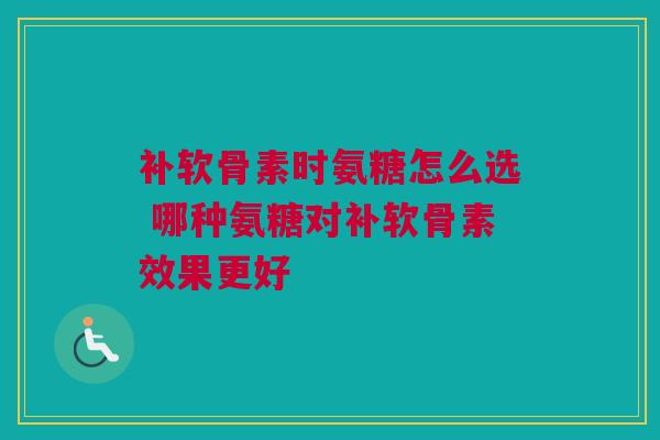 补软骨素时氨糖怎么选 哪种氨糖对补软骨素效果更好