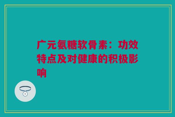 广元氨糖软骨素：功效特点及对健康的积极影响
