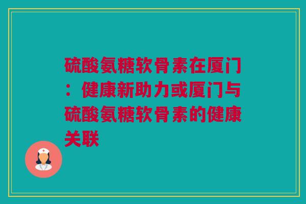 硫酸氨糖软骨素在厦门：健康新助力或厦门与硫酸氨糖软骨素的健康关联