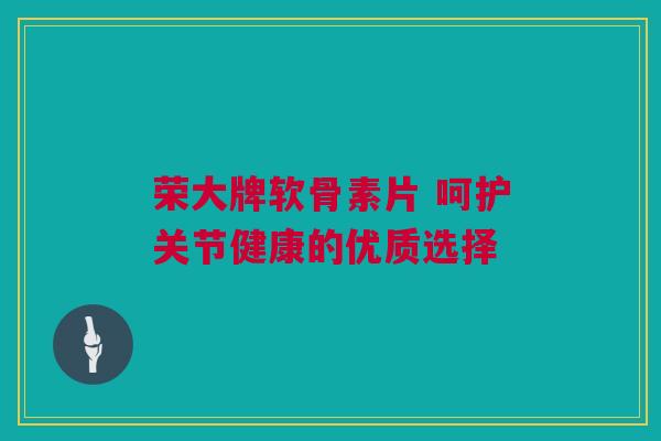 荣大牌软骨素片 呵护关节健康的优质选择