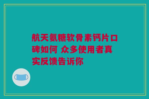 航天氨糖软骨素钙片口碑如何 众多使用者真实反馈告诉你