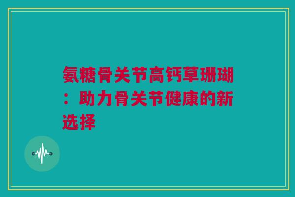 氨糖骨关节高钙草珊瑚：助力骨关节健康的新选择