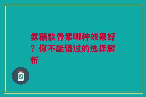 氨糖软骨素哪种效果好？你不能错过的选择解析
