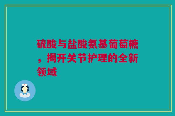 硫酸与盐酸氨基葡萄糖，揭开关节护理的全新领域